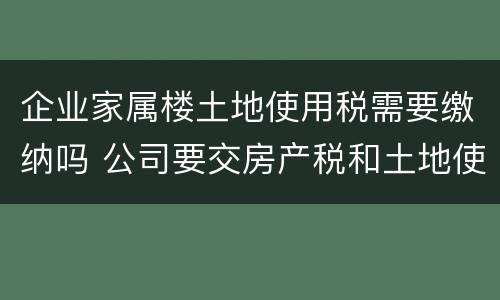 企业家属楼土地使用税需要缴纳吗 公司要交房产税和土地使用税