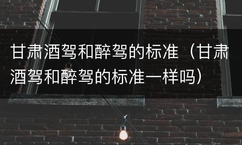 甘肃酒驾和醉驾的标准（甘肃酒驾和醉驾的标准一样吗）