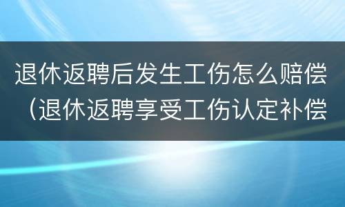 退休返聘后发生工伤怎么赔偿（退休返聘享受工伤认定补偿吗?）