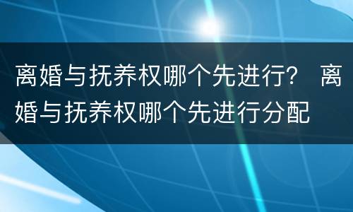 离婚与抚养权哪个先进行？ 离婚与抚养权哪个先进行分配