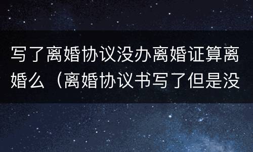 写了离婚协议没办离婚证算离婚么（离婚协议书写了但是没有办理离婚证）