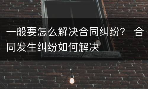一般要怎么解决合同纠纷？ 合同发生纠纷如何解决