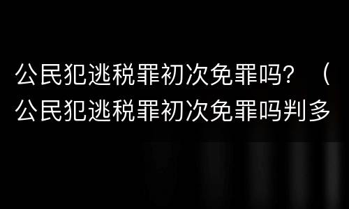 公民犯逃税罪初次免罪吗？（公民犯逃税罪初次免罪吗判多久）