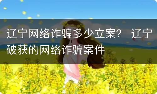 辽宁网络诈骗多少立案？ 辽宁破获的网络诈骗案件