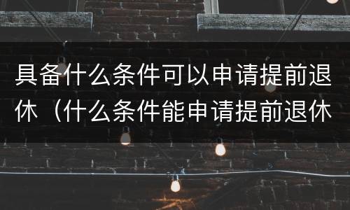 具备什么条件可以申请提前退休（什么条件能申请提前退休）