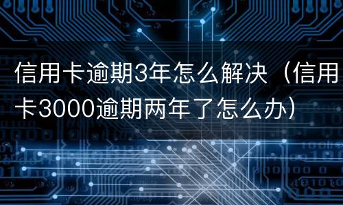 信用卡逾期3年怎么解决（信用卡3000逾期两年了怎么办）