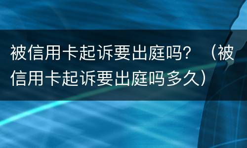 被信用卡起诉要出庭吗？（被信用卡起诉要出庭吗多久）
