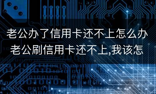老公办了信用卡还不上怎么办 老公刷信用卡还不上,我该怎么办