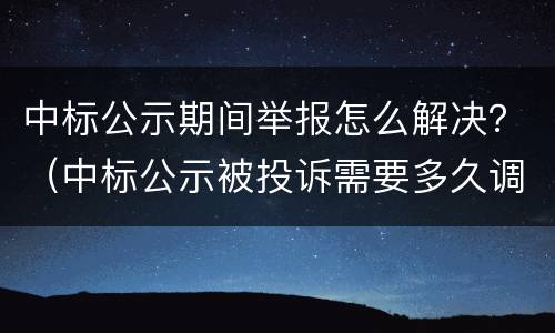 中标公示期间举报怎么解决？（中标公示被投诉需要多久调查）