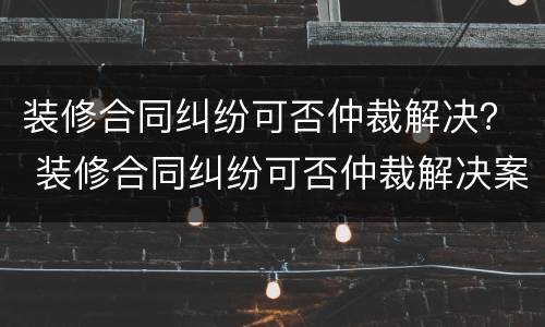 装修合同纠纷可否仲裁解决？ 装修合同纠纷可否仲裁解决案例