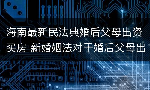 海南最新民法典婚后父母出资买房 新婚姻法对于婚后父母出资买房的解读