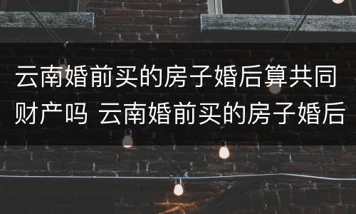 云南婚前买的房子婚后算共同财产吗 云南婚前买的房子婚后算共同财产吗知乎