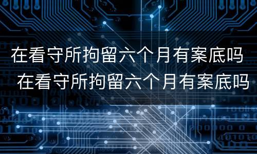在看守所拘留六个月有案底吗 在看守所拘留六个月有案底吗现在