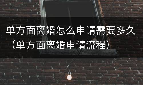 单方面离婚怎么申请需要多久（单方面离婚申请流程）