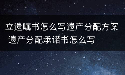 立遗嘱书怎么写遗产分配方案 遗产分配承诺书怎么写