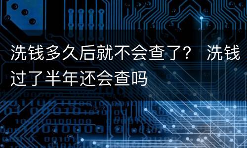 洗钱多久后就不会查了？ 洗钱过了半年还会查吗