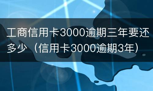 工商信用卡3000逾期三年要还多少（信用卡3000逾期3年）