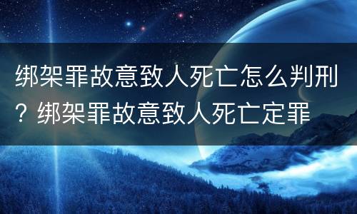 绑架罪故意致人死亡怎么判刑? 绑架罪故意致人死亡定罪