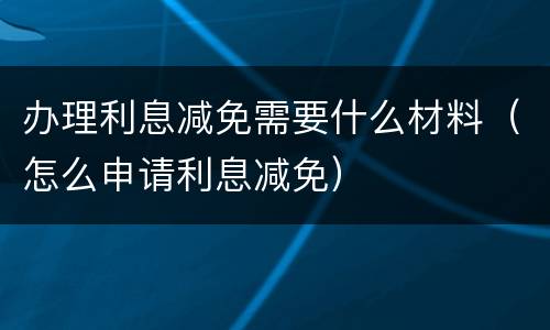 办理利息减免需要什么材料（怎么申请利息减免）
