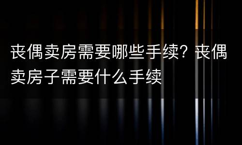 丧偶卖房需要哪些手续? 丧偶卖房子需要什么手续