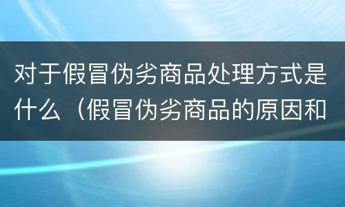 对于假冒伪劣商品处理方式是什么（假冒伪劣商品的原因和危害）