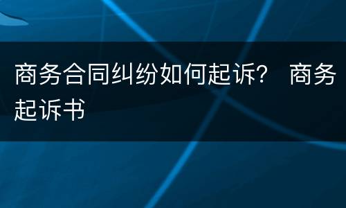 商务合同纠纷如何起诉？ 商务起诉书