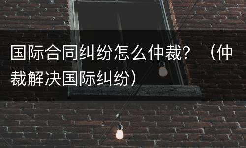 国际合同纠纷怎么仲裁？（仲裁解决国际纠纷）