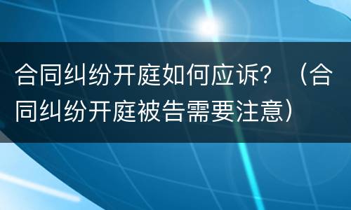 合同纠纷开庭如何应诉？（合同纠纷开庭被告需要注意）