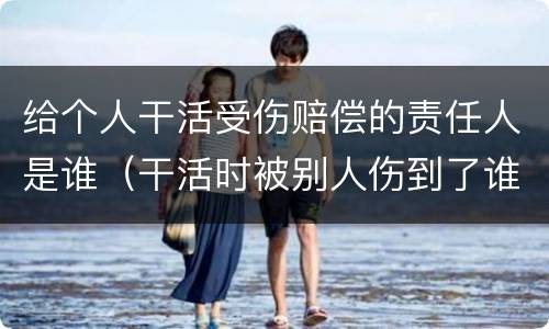 给个人干活受伤赔偿的责任人是谁（干活时被别人伤到了谁赔偿）