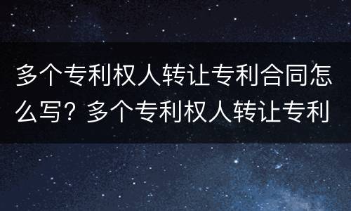 多个专利权人转让专利合同怎么写? 多个专利权人转让专利合同怎么写才有效