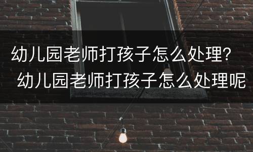 幼儿园老师打孩子怎么处理？ 幼儿园老师打孩子怎么处理呢
