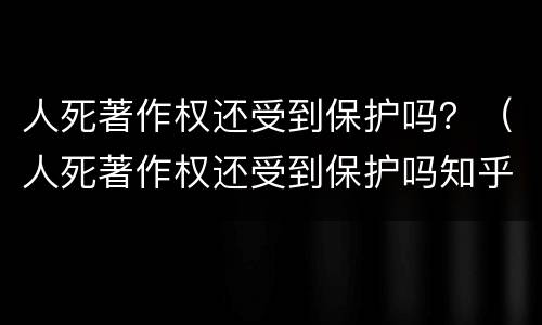 人死著作权还受到保护吗？（人死著作权还受到保护吗知乎）