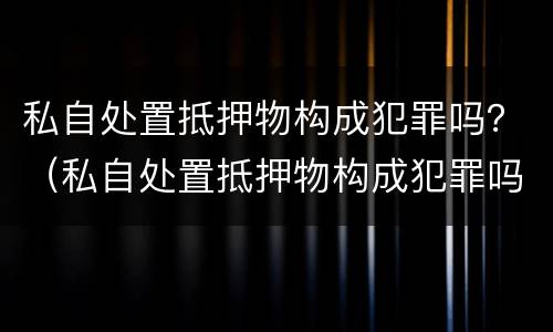 私自处置抵押物构成犯罪吗？（私自处置抵押物构成犯罪吗）