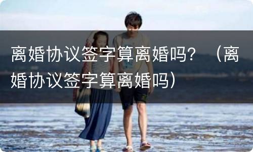 离婚协议签字算离婚吗？（离婚协议签字算离婚吗）