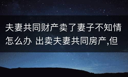夫妻共同财产卖了妻子不知情怎么办 出卖夫妻共同房产,但一方不知情