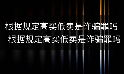 根据规定高买低卖是诈骗罪吗 根据规定高买低卖是诈骗罪吗