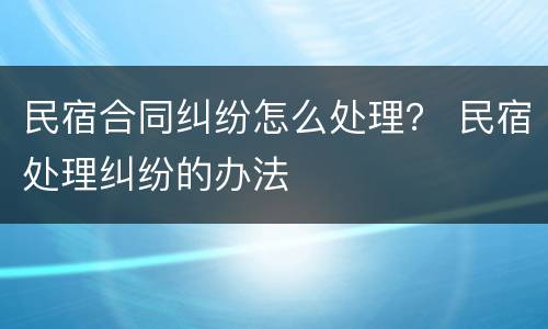 民宿合同纠纷怎么处理？ 民宿处理纠纷的办法