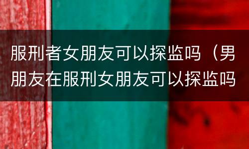 服刑者女朋友可以探监吗（男朋友在服刑女朋友可以探监吗）