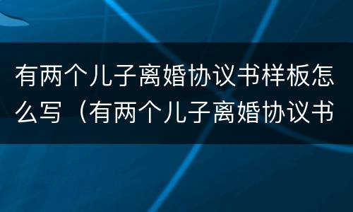 有两个儿子离婚协议书样板怎么写（有两个儿子离婚协议书样板怎么写啊）