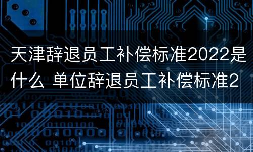 天津辞退员工补偿标准2022是什么 单位辞退员工补偿标准2020天津