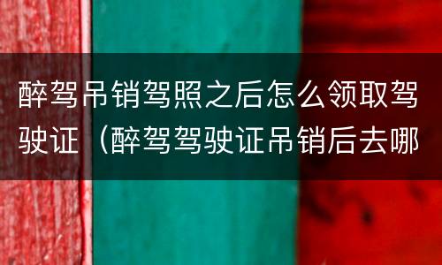 醉驾吊销驾照之后怎么领取驾驶证（醉驾驾驶证吊销后去哪里办理）