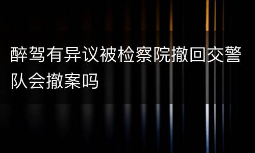 醉驾有异议被检察院撤回交警队会撤案吗