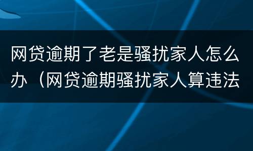 网贷逾期了老是骚扰家人怎么办（网贷逾期骚扰家人算违法吗）