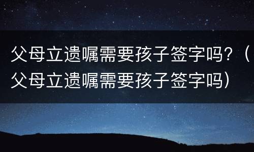 父母立遗嘱需要孩子签字吗?（父母立遗嘱需要孩子签字吗）