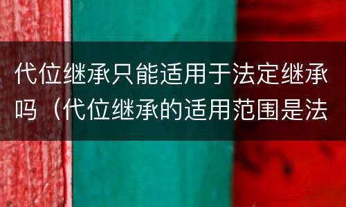 代位继承只能适用于法定继承吗（代位继承的适用范围是法定继承）