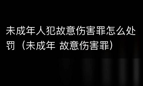 未成年人犯故意伤害罪怎么处罚（未成年 故意伤害罪）