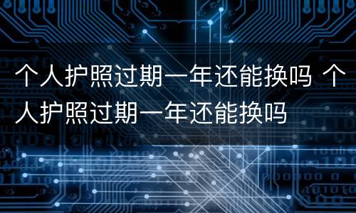 个人护照过期一年还能换吗 个人护照过期一年还能换吗