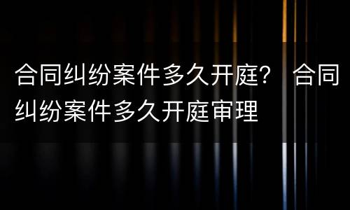 合同纠纷案件多久开庭？ 合同纠纷案件多久开庭审理