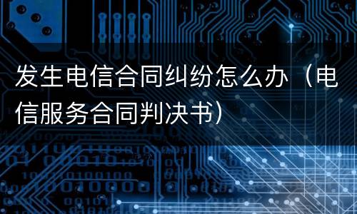 发生电信合同纠纷怎么办（电信服务合同判决书）
