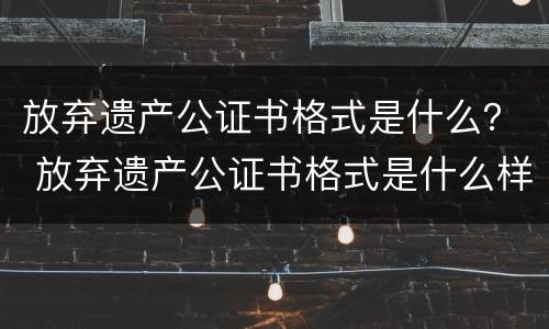 放弃遗产公证书格式是什么？ 放弃遗产公证书格式是什么样子的